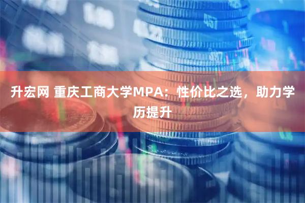 升宏网 重庆工商大学MPA：性价比之选，助力学历提升