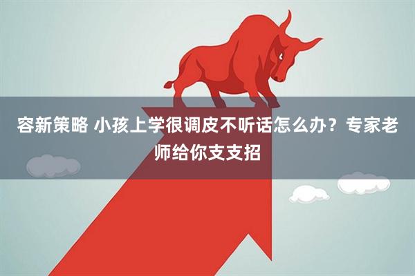 容新策略 小孩上学很调皮不听话怎么办？专家老师给你支支招