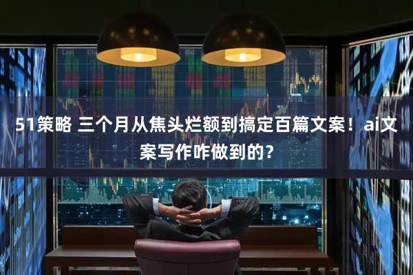 51策略 三个月从焦头烂额到搞定百篇文案！ai文案写作咋做到的？