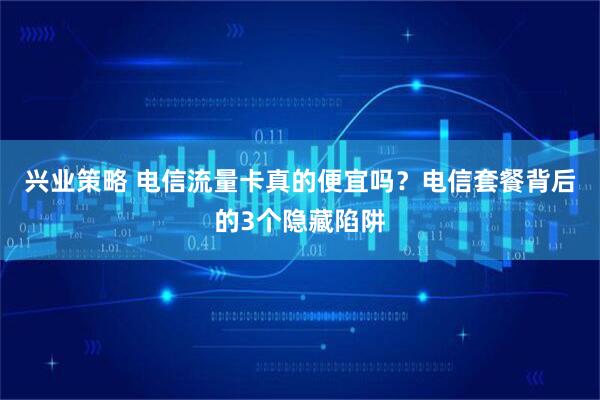 兴业策略 电信流量卡真的便宜吗？电信套餐背后的3个隐藏陷阱