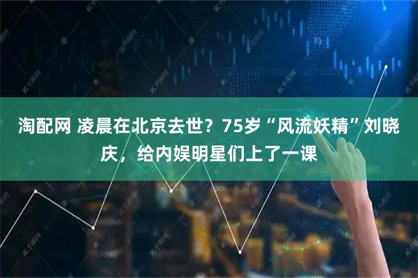 淘配网 凌晨在北京去世？75岁“风流妖精”刘晓庆，给内娱明星们上了一课