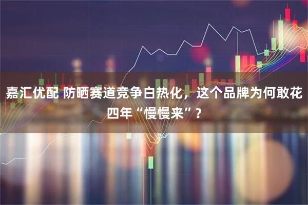 嘉汇优配 防晒赛道竞争白热化，这个品牌为何敢花四年“慢慢来”？