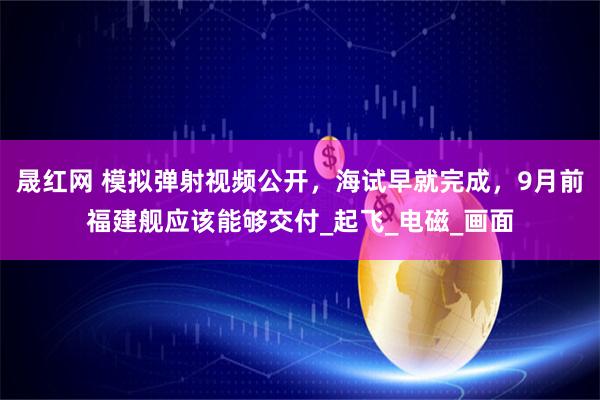 晟红网 模拟弹射视频公开,海试早就完成,9月前福建舰应该能够交付_起飞_电磁_画面