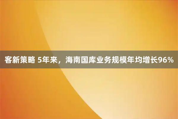 客新策略 5年来,海南国库业务规模年均增长96%
