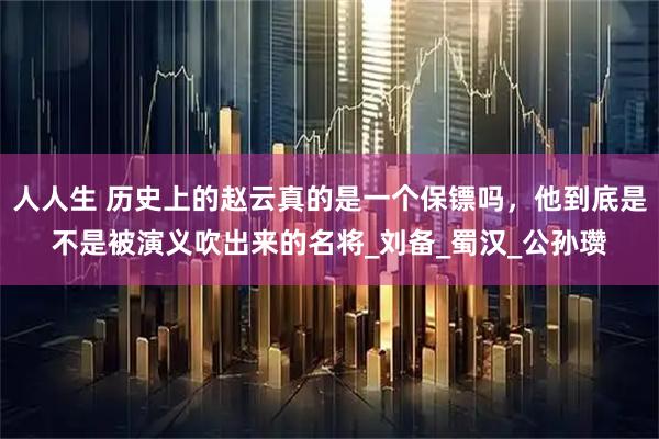 人人生 历史上的赵云真的是一个保镖吗，他到底是不是被演义吹出来的名将_刘备_蜀汉_公孙瓒