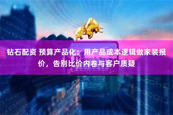 钻石配资 预算产品化:用产品成本逻辑做家装报价,告别比价内卷与客户质疑