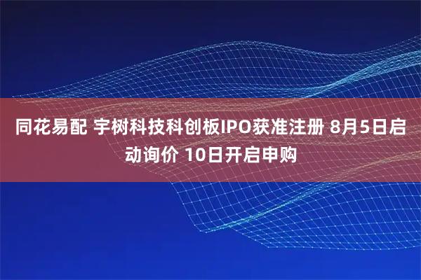 同花易配 宇树科技科创板IPO获准注册 8月5日启动询价 10日开启申购