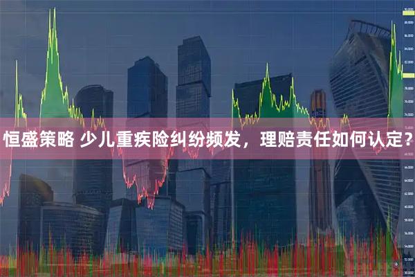 恒盛策略 少儿重疾险纠纷频发，理赔责任如何认定？