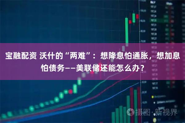 宝融配资 沃什的“两难”：想降息怕通胀，想加息怕债务——美联储还能怎么办？