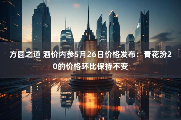 方圆之道 酒价内参5月26日价格发布：青花汾20的价格环比保持不变